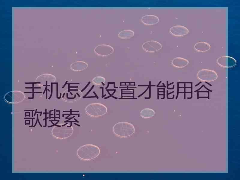 手机怎么设置才能用谷歌搜索 手机怎么设置才能用谷歌搜索
