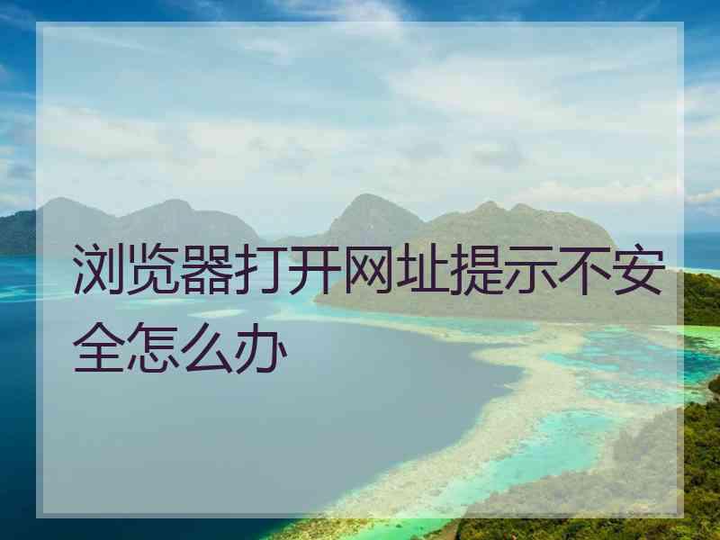 浏览器打开网址提示不安全怎么办 浏览器打开网址提示不安全怎么办