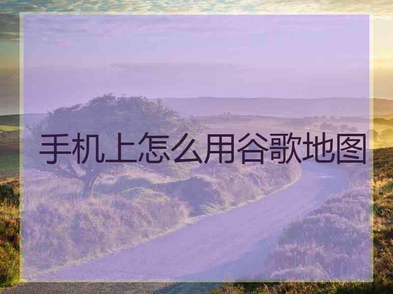 手机上怎么用谷歌地图 手机上怎么用谷歌地图