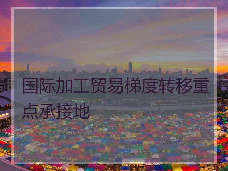 国际加工贸易梯度转移重点承接地