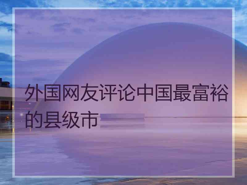 外国网友评论中国最富裕的县级市