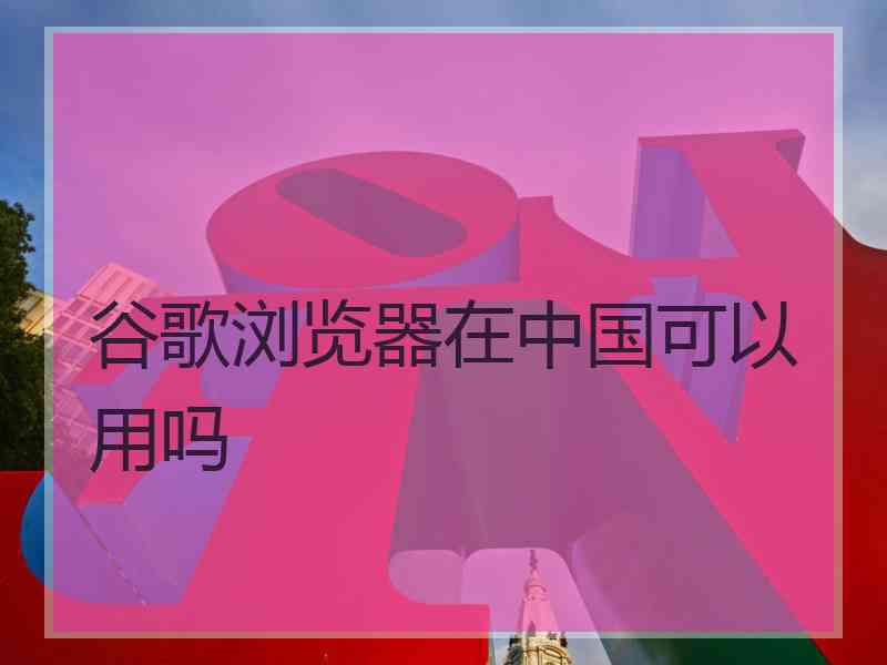谷歌浏览器在中国可以用吗
