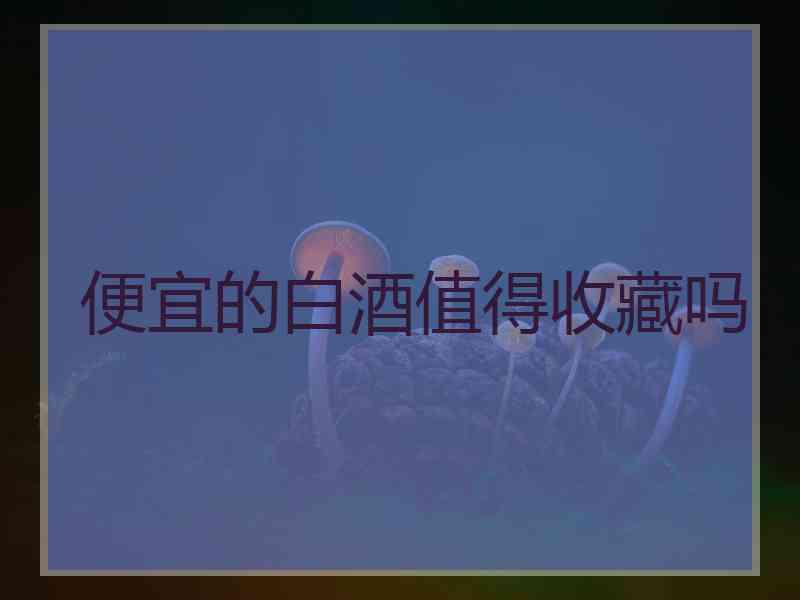 便宜的白酒值得收藏吗