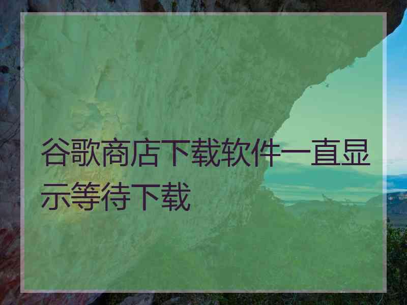谷歌商店下载软件一直显示等待下载