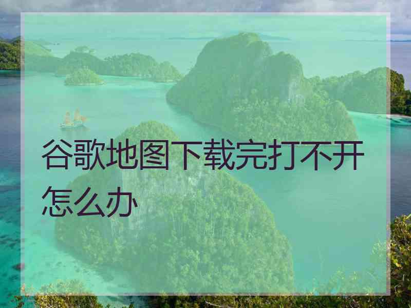 谷歌地图下载完打不开怎么办