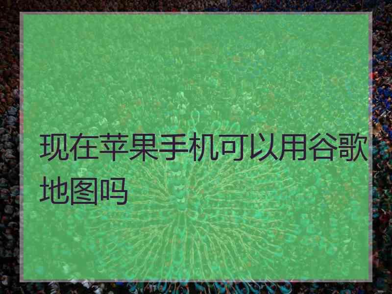 现在苹果手机可以用谷歌地图吗