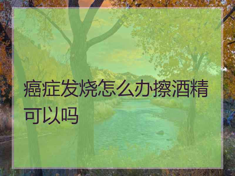 癌症发烧怎么办擦酒精可以吗