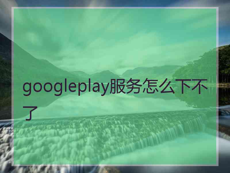 googleplay服务怎么下不了