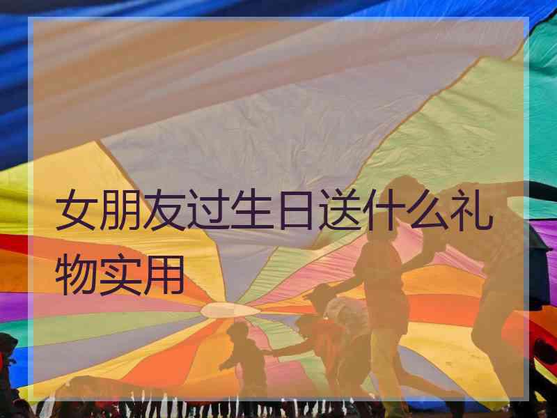 女朋友过生日送什么礼物实用