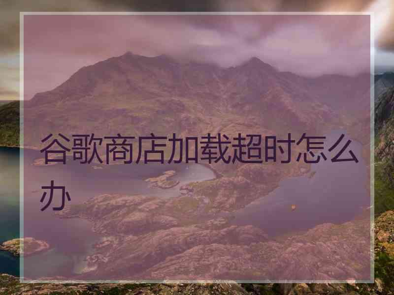谷歌商店加载超时怎么办