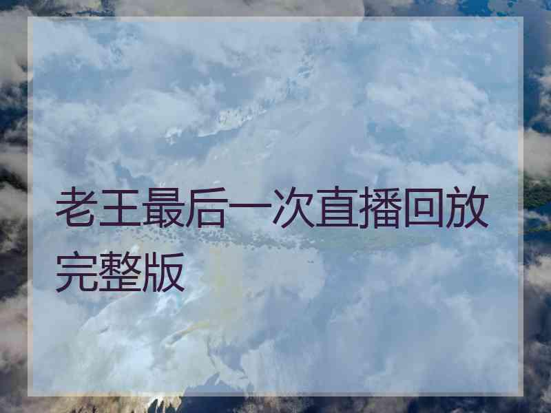 老王最后一次直播回放完整版
