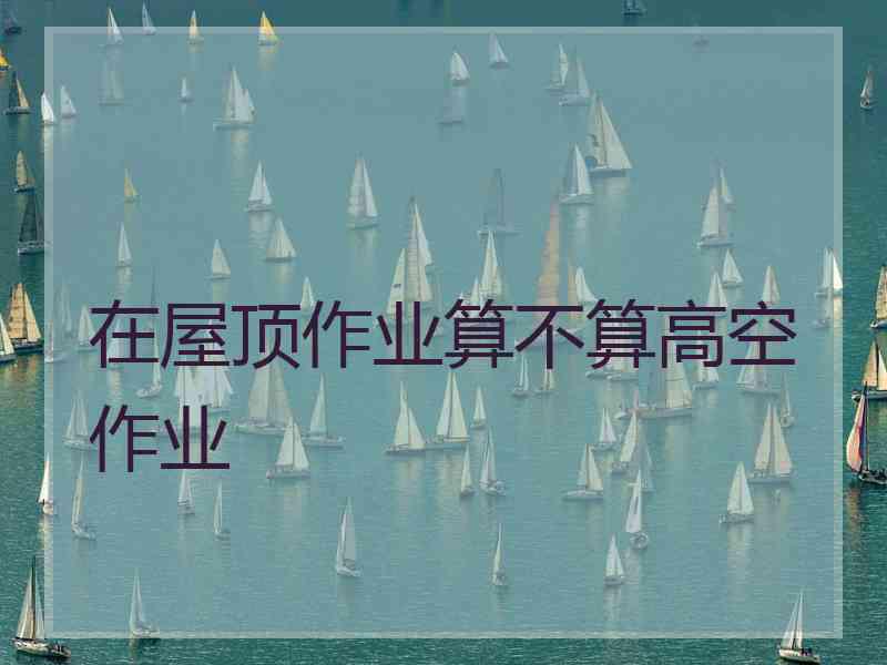在屋顶作业算不算高空作业