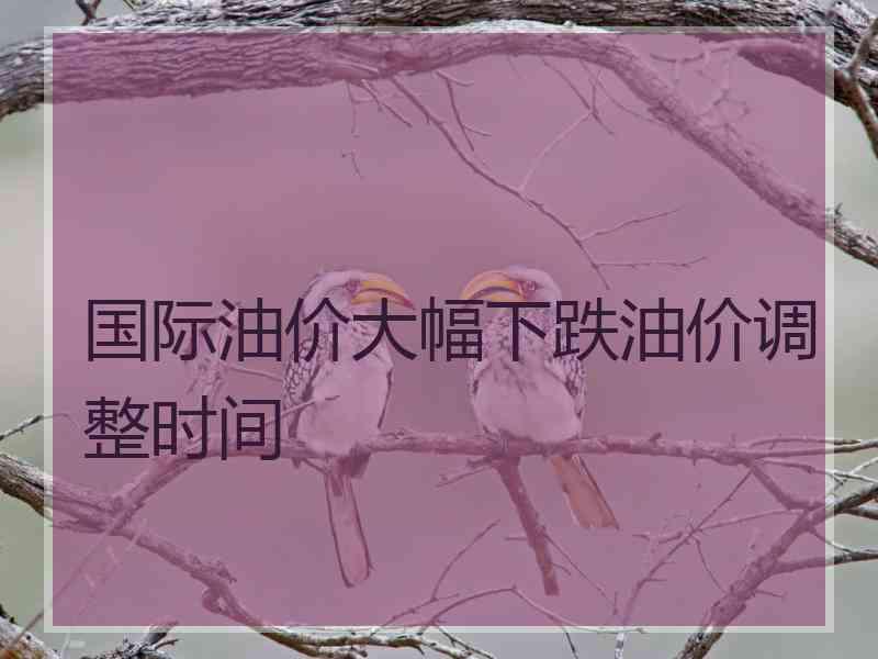 国际油价大幅下跌油价调整时间