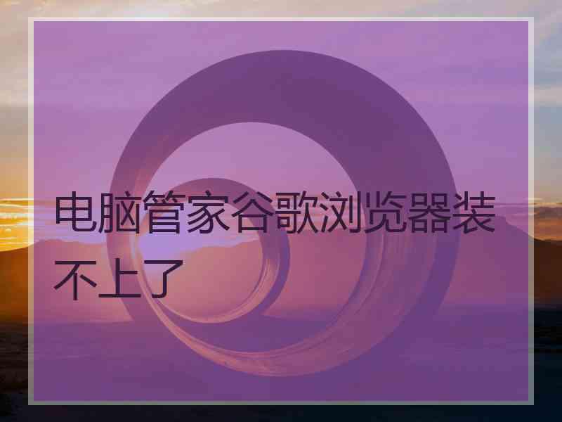 电脑管家谷歌浏览器装不上了
