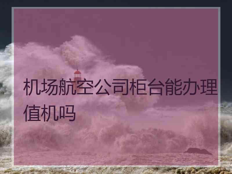 机场航空公司柜台能办理值机吗
