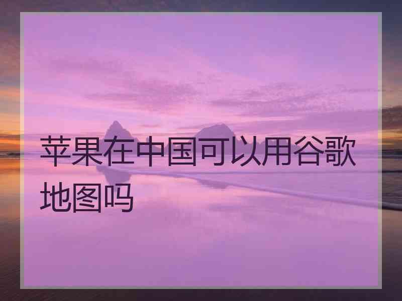 苹果在中国可以用谷歌地图吗