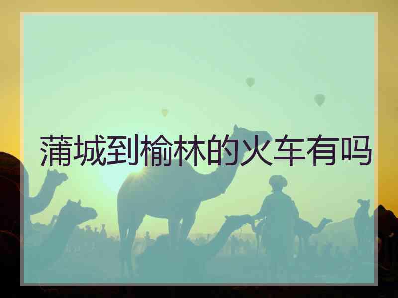 蒲城到榆林的火车有吗