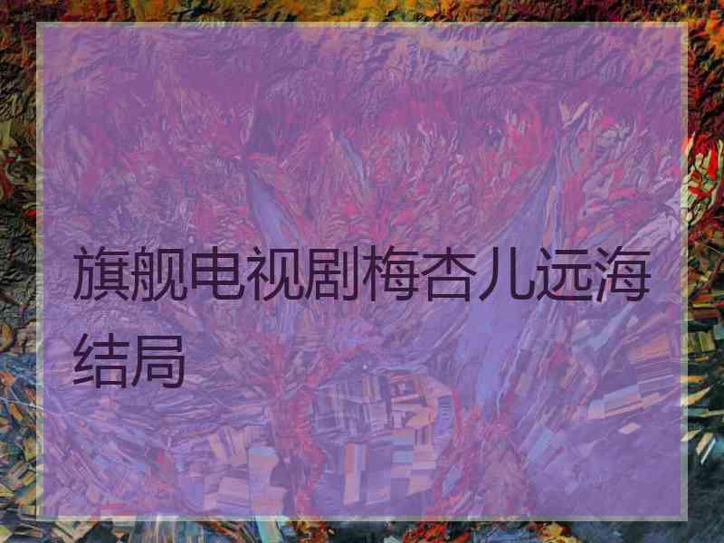 旗舰电视剧梅杏儿远海结局