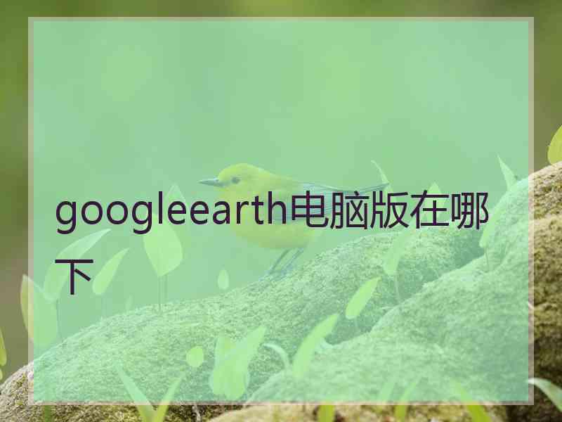 googleearth电脑版在哪下