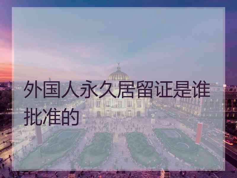 外国人永久居留证是谁批准的