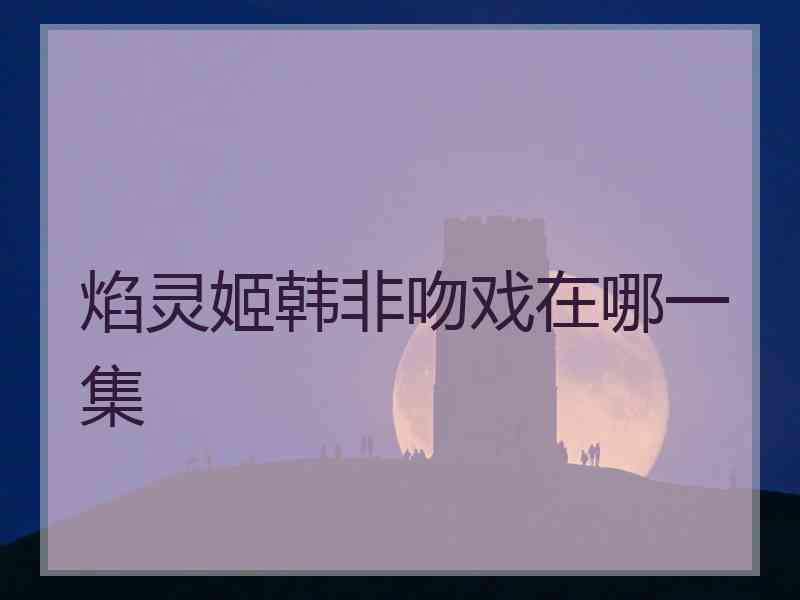 焰灵姬韩非吻戏在哪一集